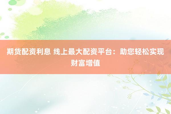期货配资利息 线上最大配资平台：助您轻松实现财富增值