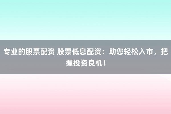 专业的股票配资 股票低息配资：助您轻松入市，把握投资良机！
