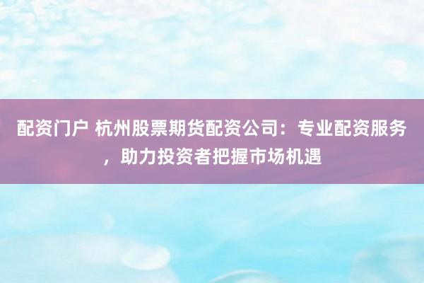 配资门户 杭州股票期货配资公司：专业配资服务，助力投资者把握市场机遇