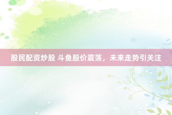 股民配资炒股 斗鱼股价震荡，未来走势引关注