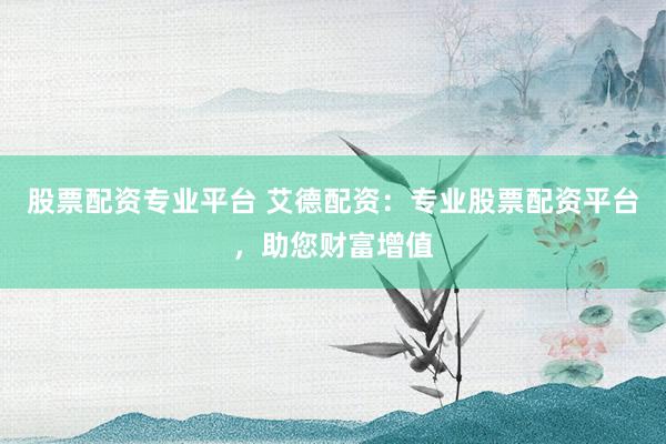 股票配资专业平台 艾德配资：专业股票配资平台，助您财富增值