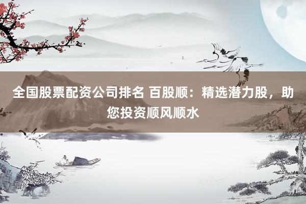 全国股票配资公司排名 百股顺：精选潜力股，助您投资顺风顺水
