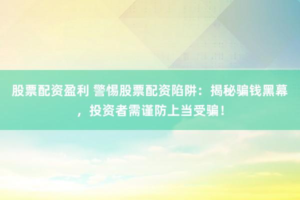 股票配资盈利 警惕股票配资陷阱：揭秘骗钱黑幕，投资者需谨防上当受骗！