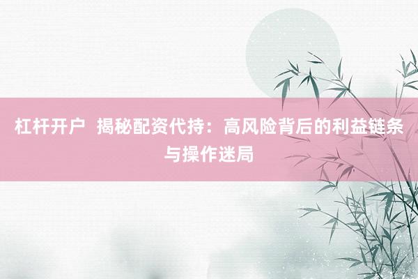 杠杆开户  揭秘配资代持：高风险背后的利益链条与操作迷局