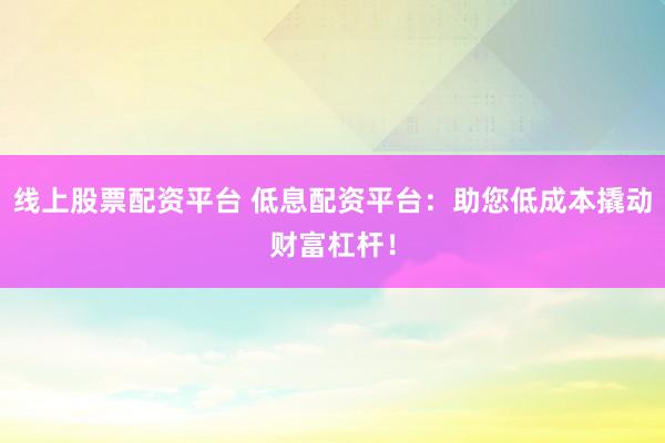 线上股票配资平台 低息配资平台：助您低成本撬动财富杠杆！