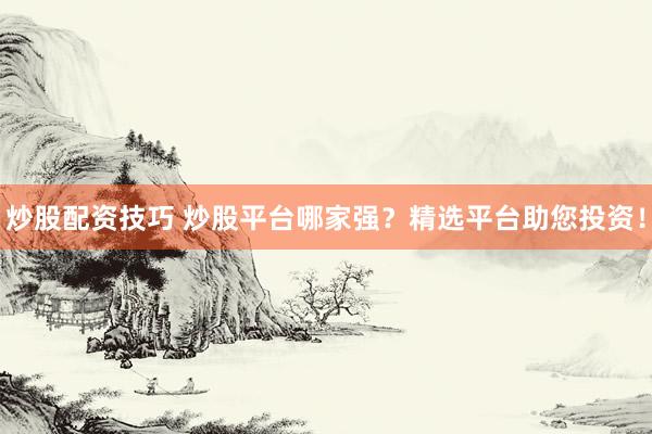 炒股配资技巧 炒股平台哪家强？精选平台助您投资！