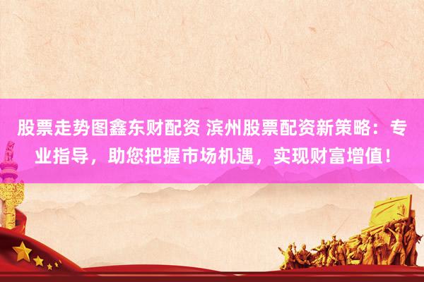 股票走势图鑫东财配资 滨州股票配资新策略：专业指导，助您把握市场机遇，实现财富增值！