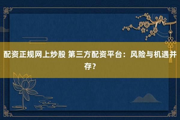 配资正规网上炒股 第三方配资平台：风险与机遇并存？
