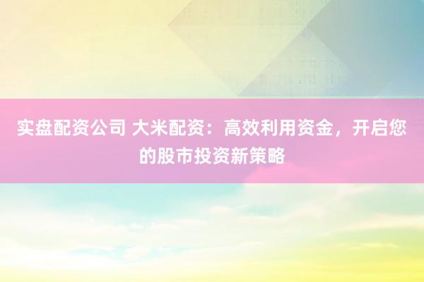 实盘配资公司 大米配资：高效利用资金，开启您的股市投资新策略