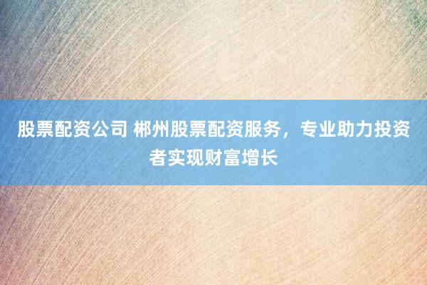 股票配资公司 郴州股票配资服务，专业助力投资者实现财富增长