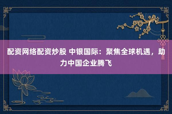 配资网络配资炒股 中银国际：聚焦全球机遇，助力中国企业腾飞