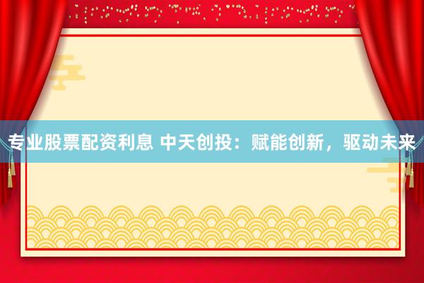 专业股票配资利息 中天创投：赋能创新，驱动未来