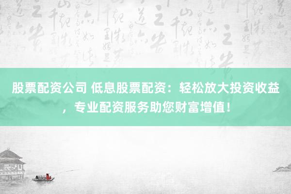 股票配资公司 低息股票配资：轻松放大投资收益，专业配资服务助您财富增值！