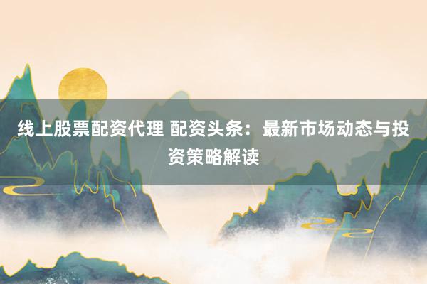 线上股票配资代理 配资头条：最新市场动态与投资策略解读