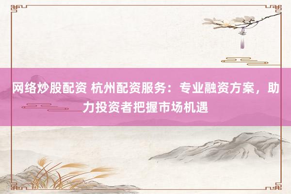 网络炒股配资 杭州配资服务：专业融资方案，助力投资者把握市场机遇