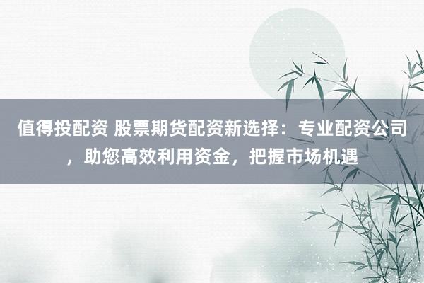 值得投配资 股票期货配资新选择：专业配资公司，助您高效利用资金，把握市场机遇