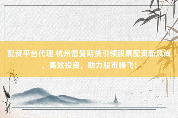 配资平台代理 杭州雷曼期货引领股票配资新风尚，高效投资，助力股市腾飞！