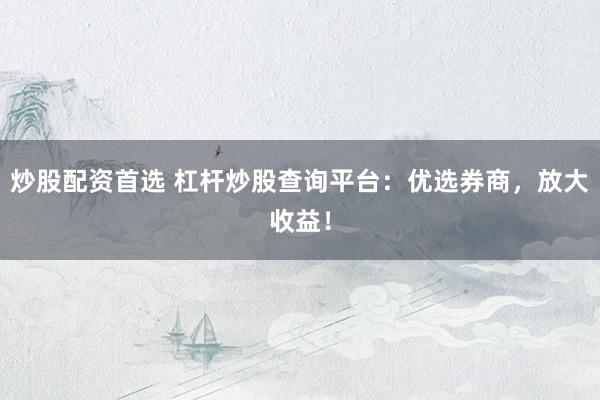 炒股配资首选 杠杆炒股查询平台：优选券商，放大收益！