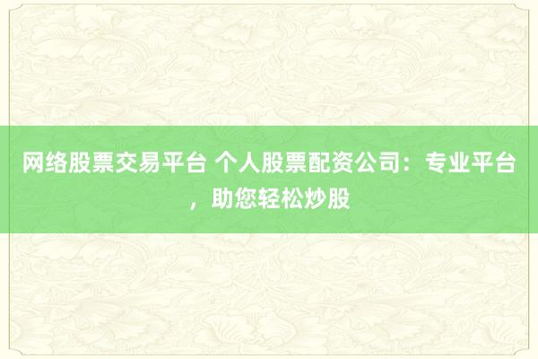 网络股票交易平台 个人股票配资公司：专业平台，助您轻松炒股