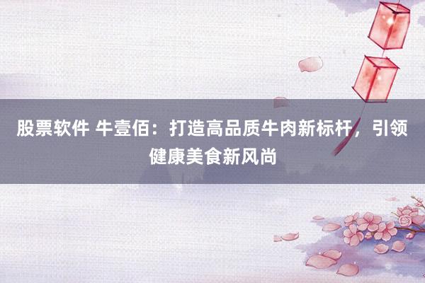 股票软件 牛壹佰：打造高品质牛肉新标杆，引领健康美食新风尚
