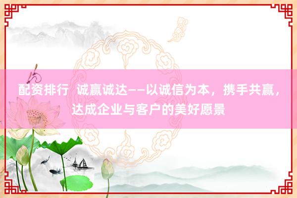配资排行  诚赢诚达——以诚信为本，携手共赢，达成企业与客户的美好愿景