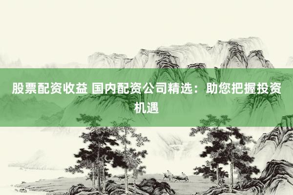 股票配资收益 国内配资公司精选：助您把握投资机遇