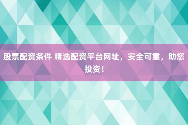 股票配资条件 精选配资平台网址,安全可靠,助您投资!