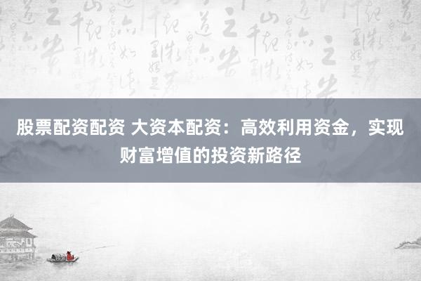 股票配资配资 大资本配资:高效利用资金,实现财富增值的投资新路径