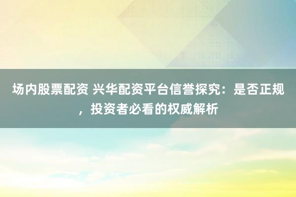 场内股票配资 兴华配资平台信誉探究:是否正规,投资者必看的权威解析