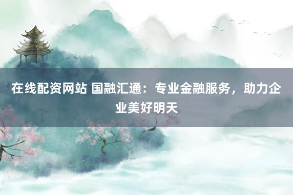 在线配资网站 国融汇通：专业金融服务，助力企业美好明天
