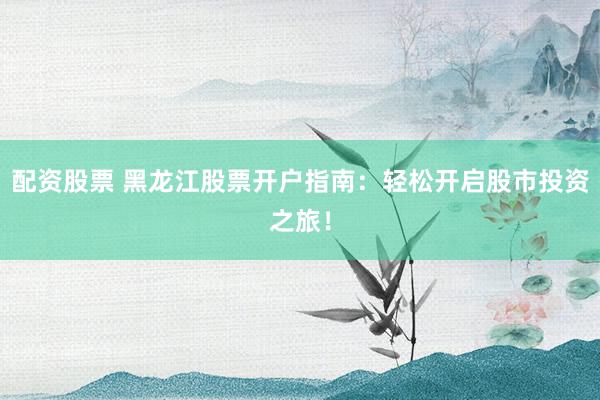 配资股票 黑龙江股票开户指南：轻松开启股市投资之旅！