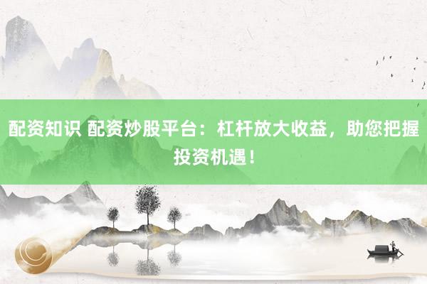 配资知识 配资炒股平台：杠杆放大收益，助您把握投资机遇！