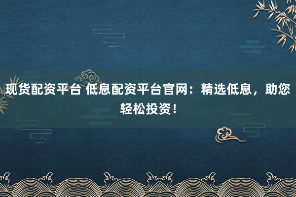 现货配资平台 低息配资平台官网：精选低息，助您轻松投资！