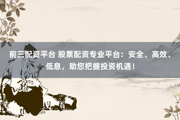 前三配资平台 股票配资专业平台:安全、高效、低息,助您把握投资机遇!