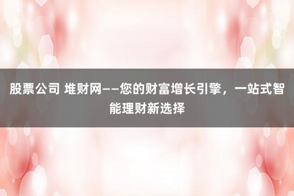 股票公司 堆财网——您的财富增长引擎,一站式智能理财新选择