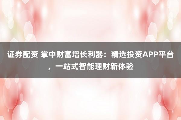 证券配资 掌中财富增长利器：精选投资APP平台，一站式智能理财新体验