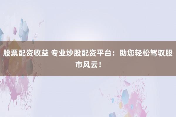 股票配资收益 专业炒股配资平台：助您轻松驾驭股市风云！