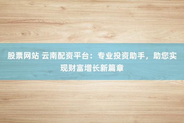 股票网站 云南配资平台：专业投资助手，助您实现财富增长新篇章