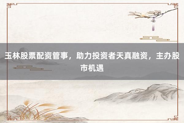 玉林股票配资管事,助力投资者天真融资,主办股市机遇
