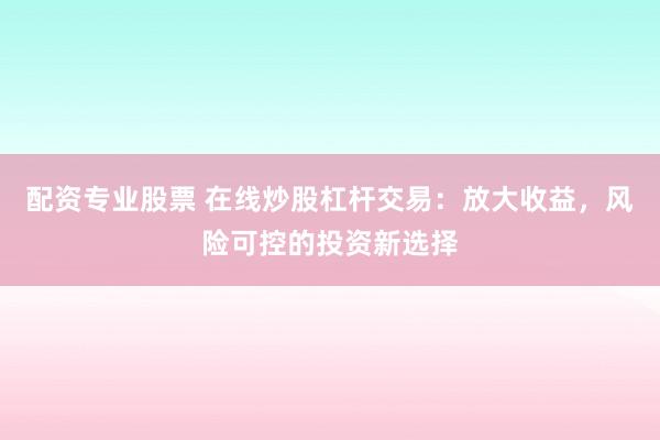 配资专业股票 在线炒股杠杆交易:放大收益,风险可控的投资新选择
