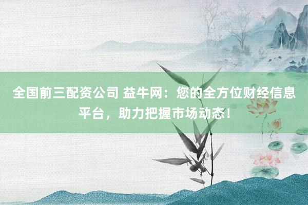 全国前三配资公司 益牛网：您的全方位财经信息平台，助力把握市场动态！