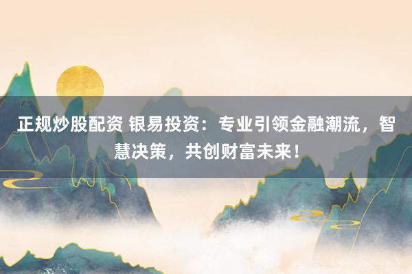 正规炒股配资 银易投资：专业引领金融潮流，智慧决策，共创财富未来！