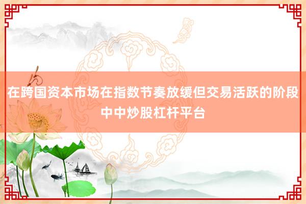 在跨国资本市场在指数节奏放缓但交易活跃的阶段中中炒股杠杆平台