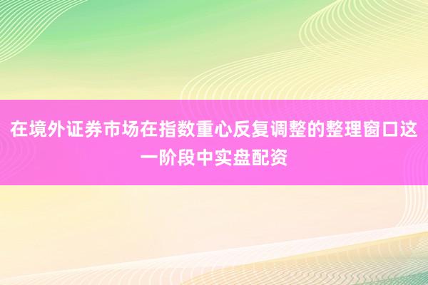 在境外证券市场在指数重心反复调整的整理窗口这一阶段中实盘配资