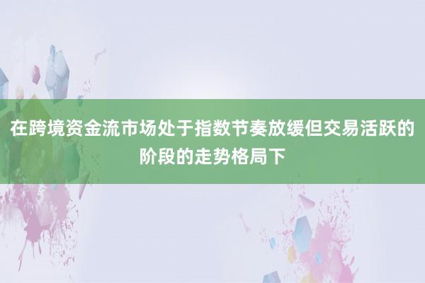 在跨境资金流市场处于指数节奏放缓但交易活跃的阶段的走势格局下