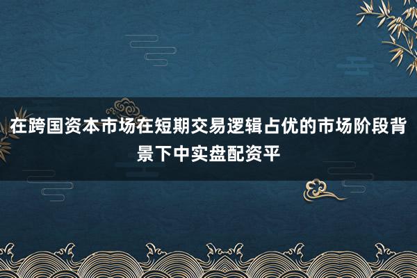 在跨国资本市场在短期交易逻辑占优的市场阶段背景下中实盘配资平
