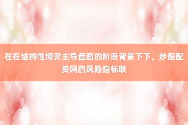 在在结构性博弈主导盘面的阶段背景下下，炒股配资网的风险指标联