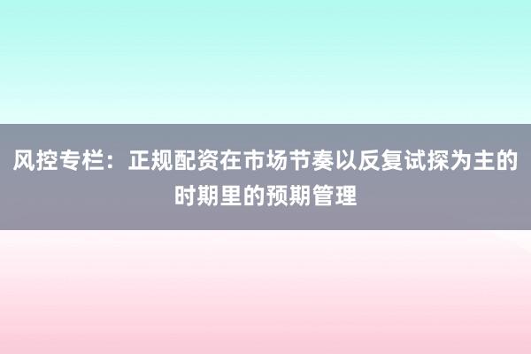 风控专栏：正规配资在市场节奏以反复试探为主的时期里的预期管理
