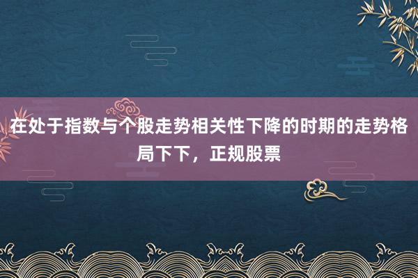 在处于指数与个股走势相关性下降的时期的走势格局下下，正规股票