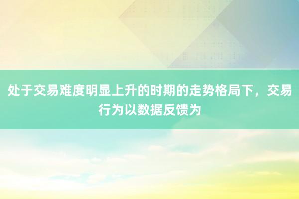 处于交易难度明显上升的时期的走势格局下，交易行为以数据反馈为